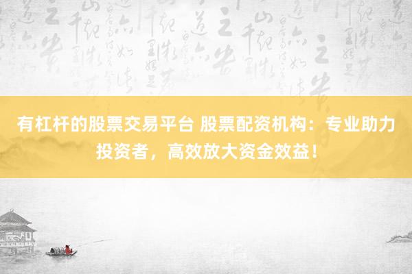 有杠杆的股票交易平台 股票配资机构：专业助力投资者，高效放大资金效益！