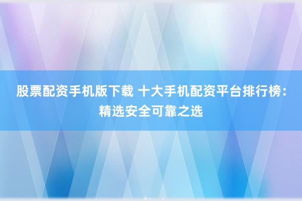 股票配资手机版下载 十大手机配资平台排行榜：精选安全可靠之选