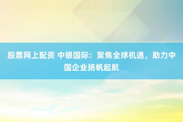股票网上配资 中银国际：聚焦全球机遇，助力中国企业扬帆起航