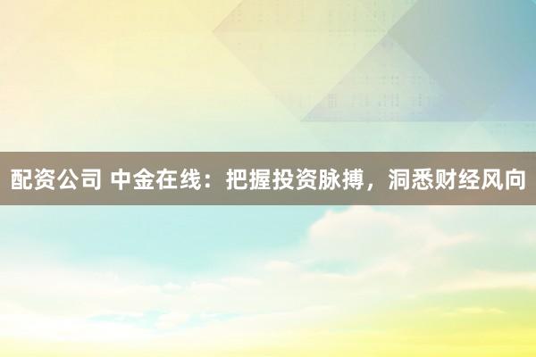 配资公司 中金在线：把握投资脉搏，洞悉财经风向