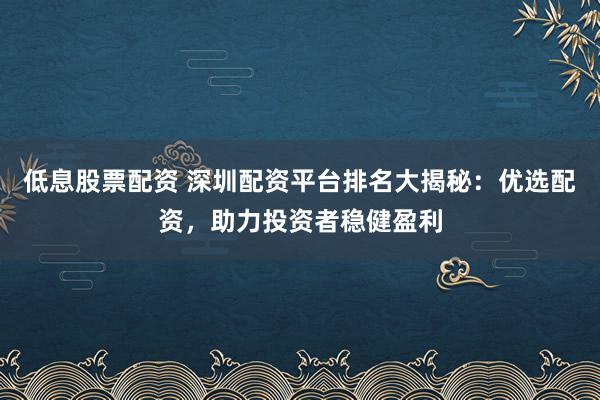 低息股票配资 深圳配资平台排名大揭秘：优选配资，助力投资者稳健盈利