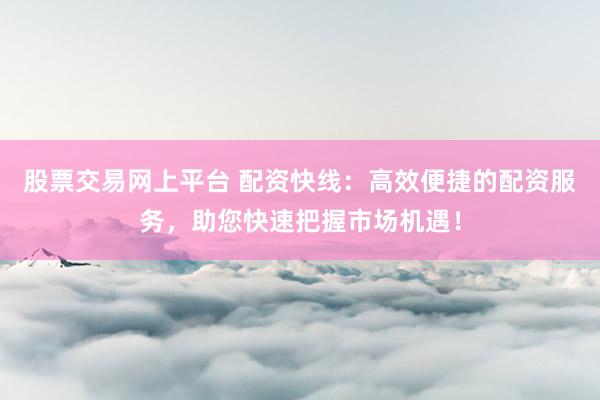 股票交易网上平台 配资快线：高效便捷的配资服务，助您快速把握市场机遇！