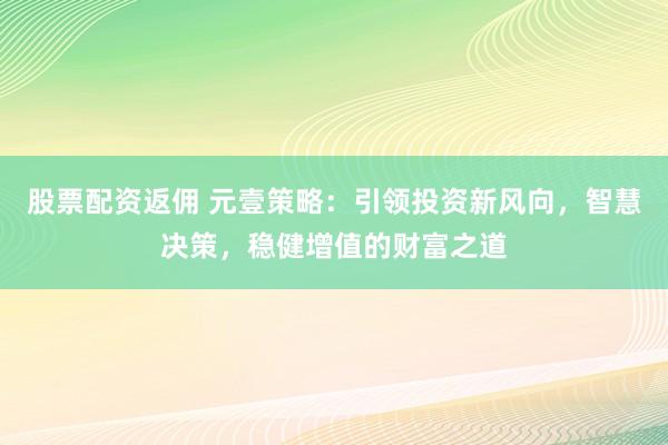 股票配资返佣 元壹策略：引领投资新风向，智慧决策，稳健增值的财富之道