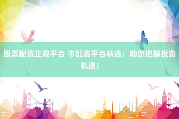 股票配资正规平台 市配资平台精选：助您把握投资机遇！