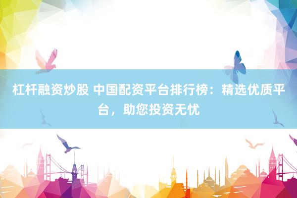 杠杆融资炒股 中国配资平台排行榜：精选优质平台，助您投资无忧
