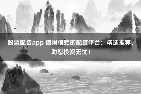 股票配资app 值得信赖的配资平台：精选推荐，助您投资无忧！