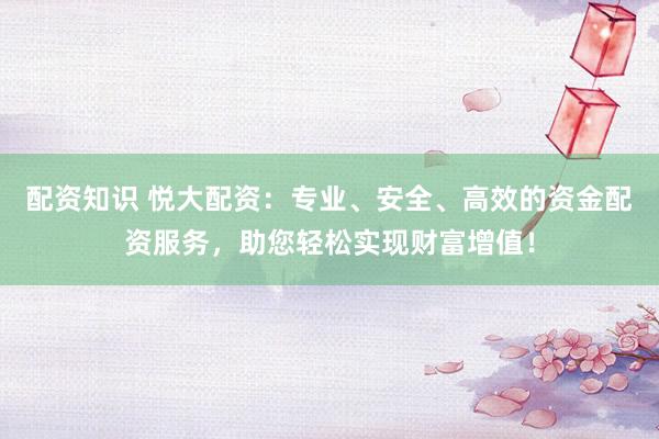 配资知识 悦大配资：专业、安全、高效的资金配资服务，助您轻松实现财富增值！
