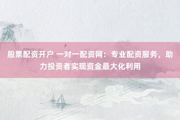 股票配资开户 一对一配资网：专业配资服务，助力投资者实现资金最大化利用