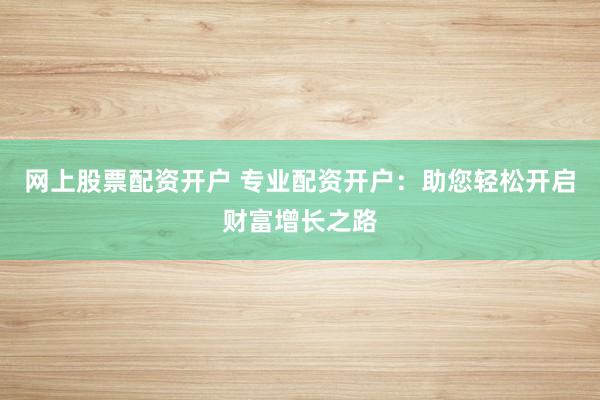 网上股票配资开户 专业配资开户：助您轻松开启财富增长之路