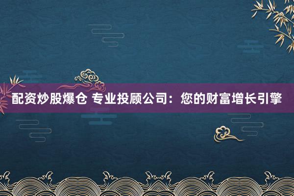配资炒股爆仓 专业投顾公司：您的财富增长引擎