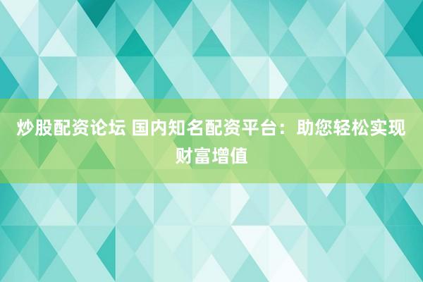 炒股配资论坛 国内知名配资平台：助您轻松实现财富增值