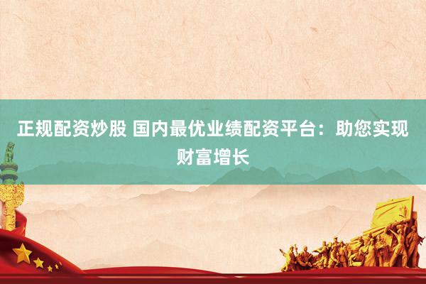 正规配资炒股 国内最优业绩配资平台：助您实现财富增长