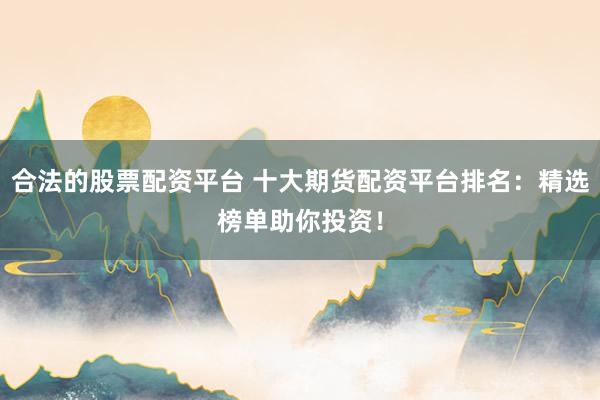 合法的股票配资平台 十大期货配资平台排名：精选榜单助你投资！