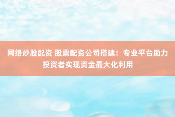网络炒股配资 股票配资公司搭建：专业平台助力投资者实现资金最大化利用