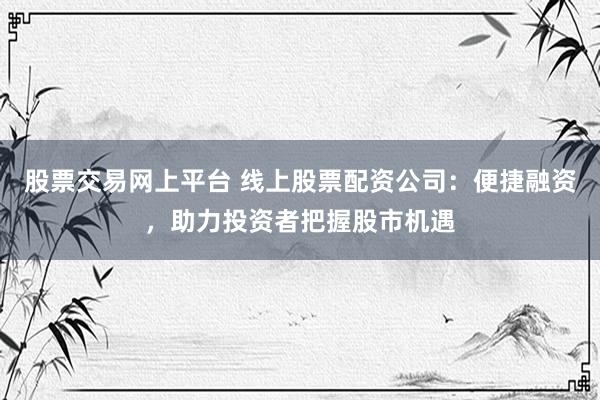 股票交易网上平台 线上股票配资公司：便捷融资，助力投资者把握股市机遇