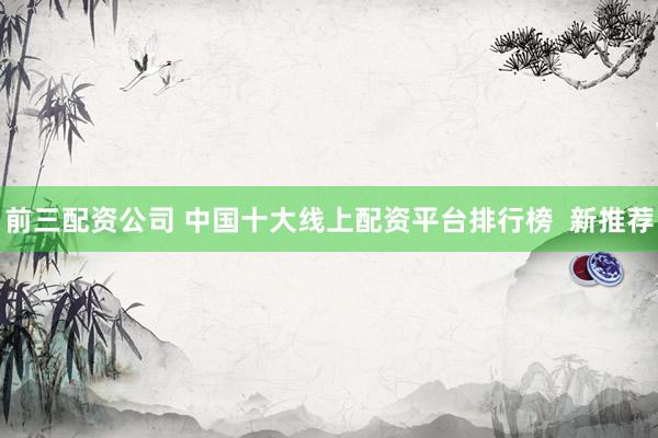 前三配资公司 中国十大线上配资平台排行榜  新推荐