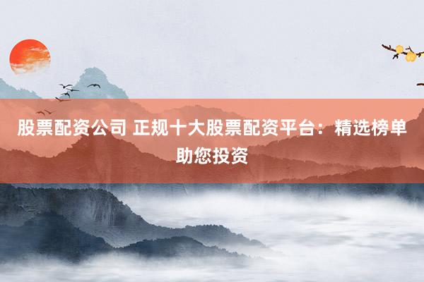 股票配资公司 正规十大股票配资平台：精选榜单助您投资