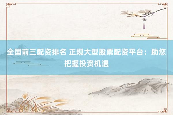 全国前三配资排名 正规大型股票配资平台：助您把握投资机遇