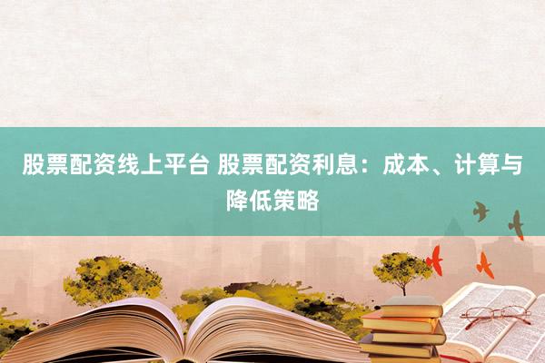 股票配资线上平台 股票配资利息：成本、计算与降低策略