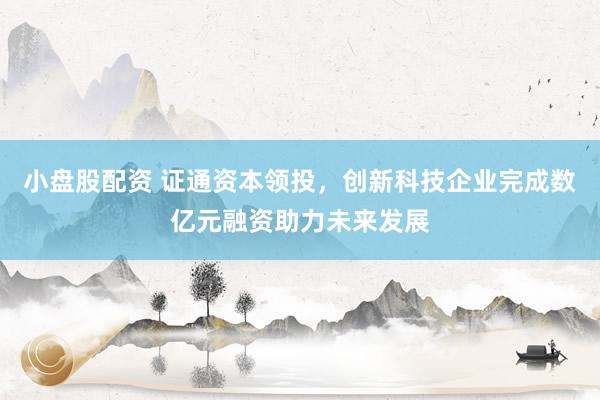 小盘股配资 证通资本领投，创新科技企业完成数亿元融资助力未来发展