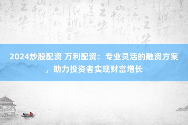 2024炒股配资 万利配资：专业灵活的融资方案，助力投资者实现财富增长