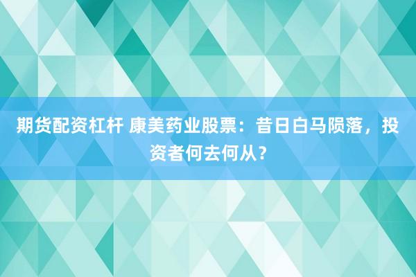 期货配资杠杆 康美药业股票：昔日白马陨落，投资者何去何从？