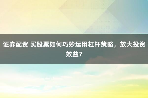证券配资 买股票如何巧妙运用杠杆策略，放大投资效益？