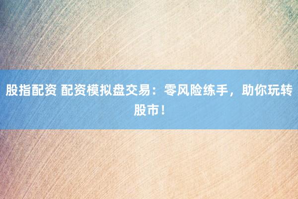 股指配资 配资模拟盘交易：零风险练手，助你玩转股市！