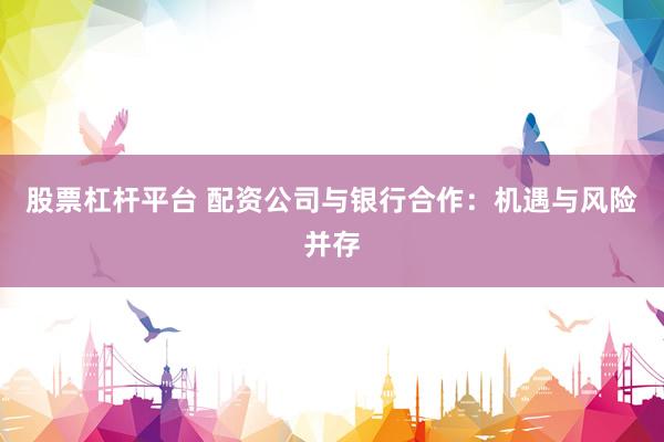 股票杠杆平台 配资公司与银行合作：机遇与风险并存