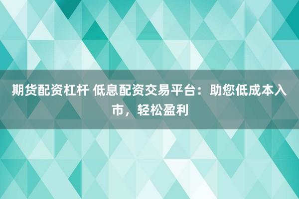 期货配资杠杆 低息配资交易平台：助您低成本入市，轻松盈利