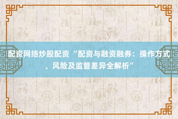 配资网络炒股配资 “配资与融资融券：操作方式、风险及监管差异全解析”