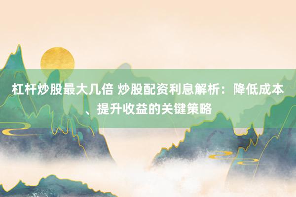 杠杆炒股最大几倍 炒股配资利息解析：降低成本、提升收益的关键策略