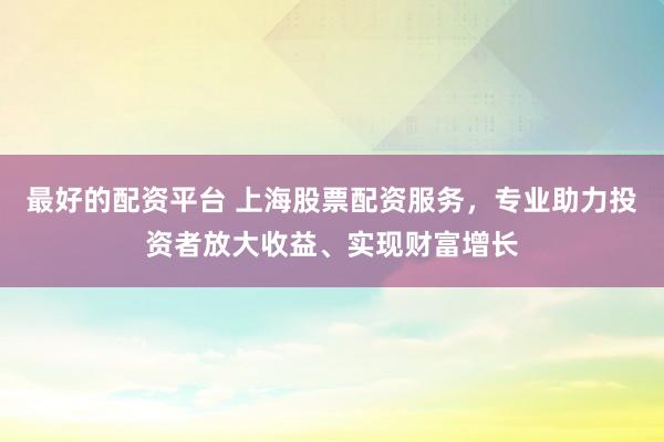 最好的配资平台 上海股票配资服务，专业助力投资者放大收益、实现财富增长