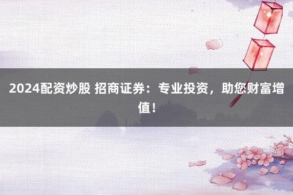 2024配资炒股 招商证券：专业投资，助您财富增值！
