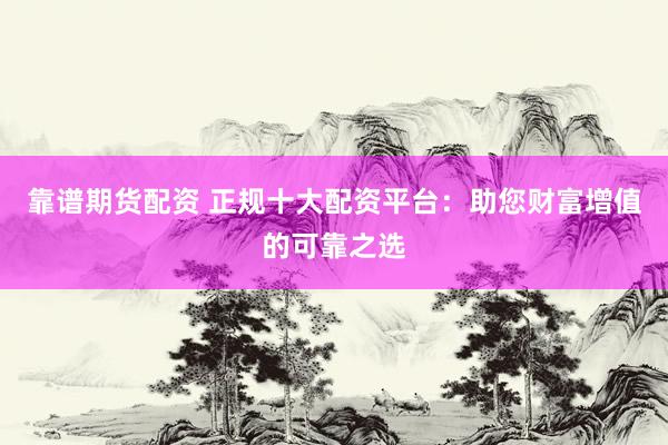 靠谱期货配资 正规十大配资平台：助您财富增值的可靠之选