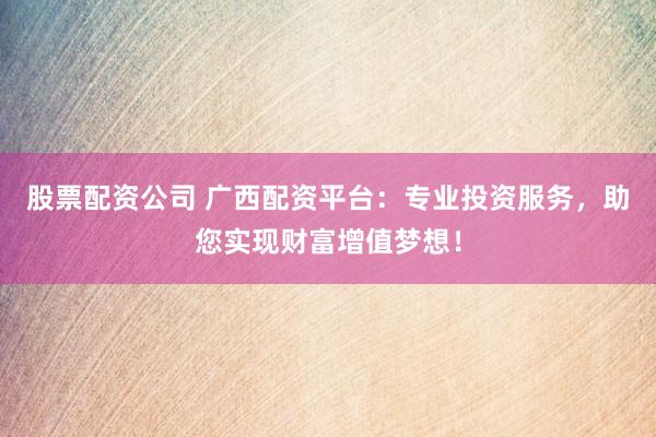 股票配资公司 广西配资平台：专业投资服务，助您实现财富增值梦想！