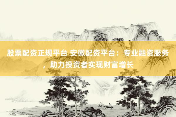 股票配资正规平台 安徽配资平台：专业融资服务，助力投资者实现财富增长