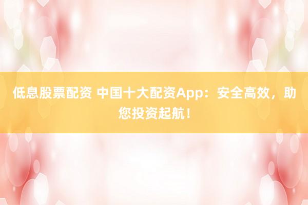 低息股票配资 中国十大配资App：安全高效，助您投资起航！