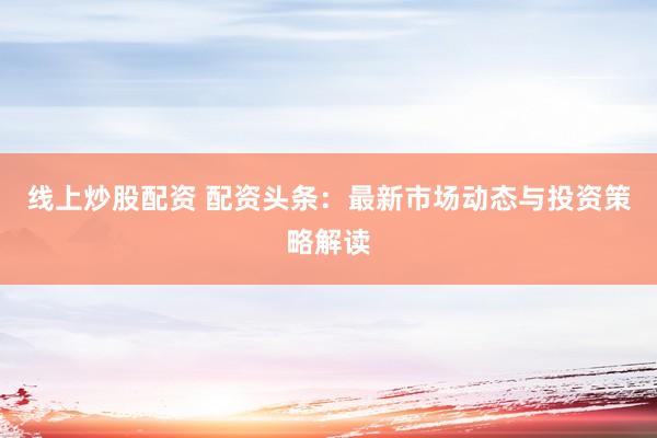 线上炒股配资 配资头条：最新市场动态与投资策略解读