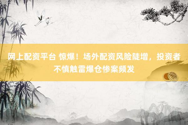 网上配资平台 惊爆！场外配资风险陡增，投资者不慎触雷爆仓惨案频发