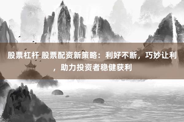 股票杠杆 股票配资新策略：利好不断，巧妙让利，助力投资者稳健获利