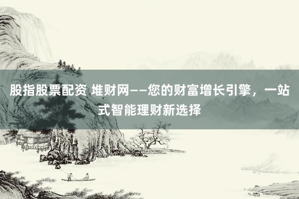 股指股票配资 堆财网——您的财富增长引擎，一站式智能理财新选择