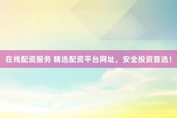 在线配资服务 精选配资平台网址，安全投资首选！