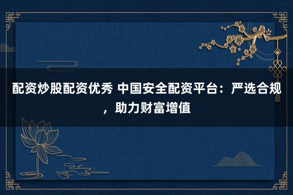 配资炒股配资优秀 中国安全配资平台：严选合规，助力财富增值