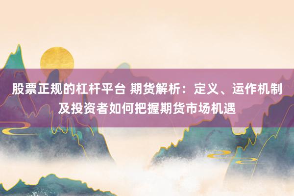 股票正规的杠杆平台 期货解析：定义、运作机制及投资者如何把握期货市场机遇