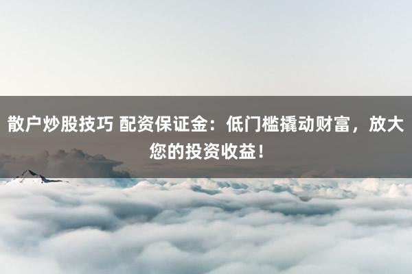 散户炒股技巧 配资保证金：低门槛撬动财富，放大您的投资收益！