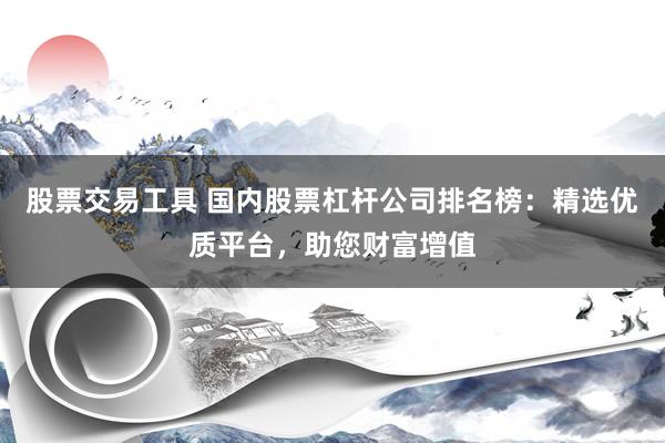 股票交易工具 国内股票杠杆公司排名榜：精选优质平台，助您财富增值