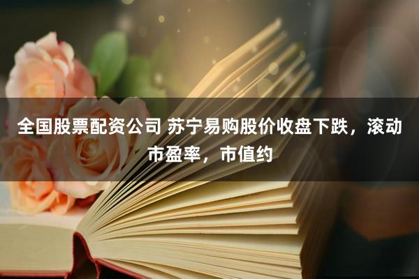 全国股票配资公司 苏宁易购股价收盘下跌，滚动市盈率，市值约