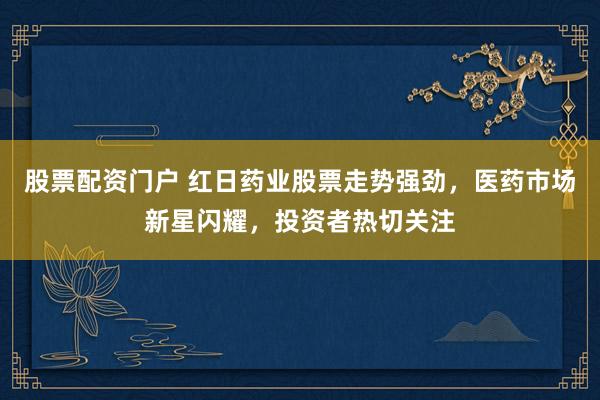 股票配资门户 红日药业股票走势强劲，医药市场新星闪耀，投资者热切关注