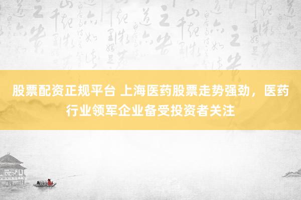 股票配资正规平台 上海医药股票走势强劲，医药行业领军企业备受投资者关注
